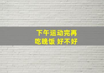 下午运动完再吃晚饭 好不好